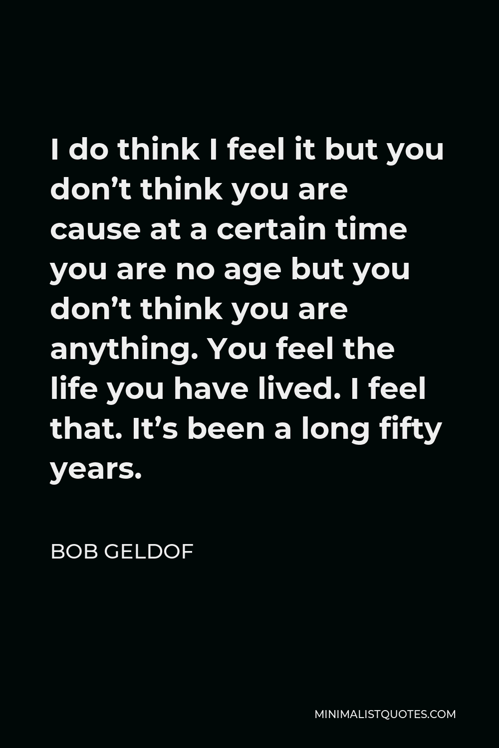 Bob Geldof Quote - I do think I feel it but you don’t think you are cause at a certain time you are no age but you don’t think you are anything. You feel the life you have lived. I feel that. It’s been a long fifty years.