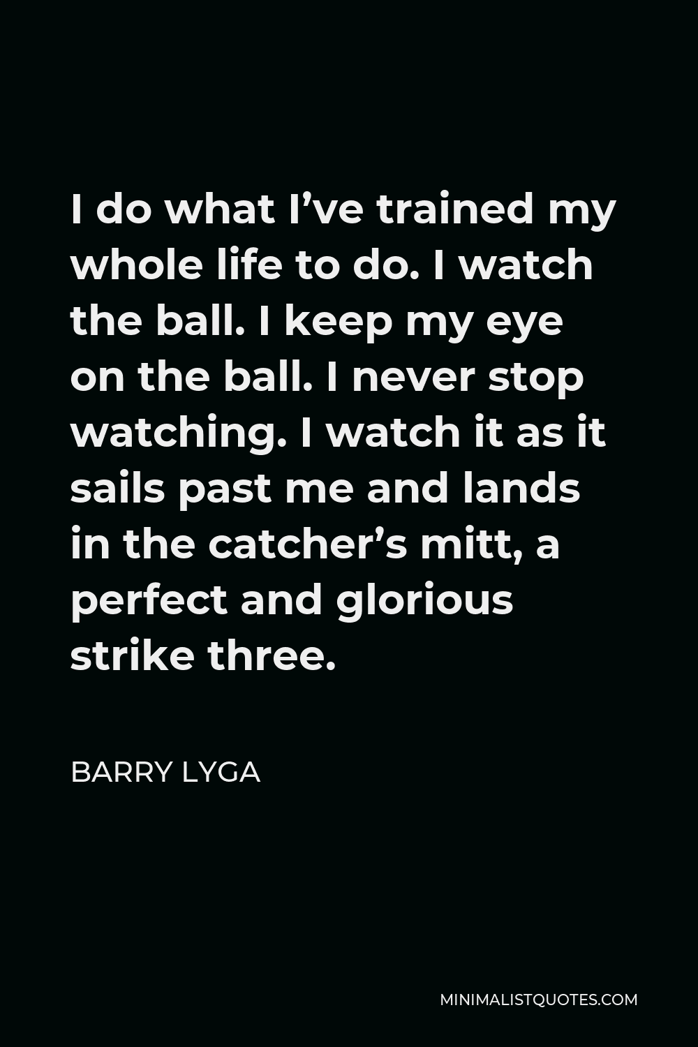 Barry Lyga Quote - I do what I’ve trained my whole life to do. I watch the ball. I keep my eye on the ball. I never stop watching. I watch it as it sails past me and lands in the catcher’s mitt, a perfect and glorious strike three.