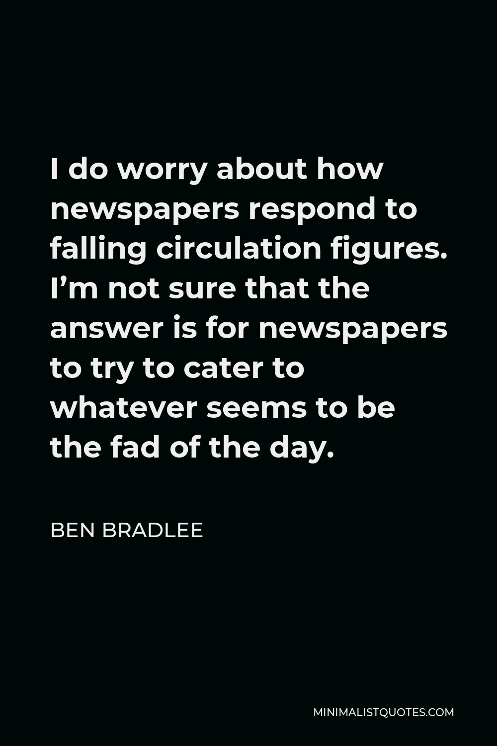 Ben Bradlee Quote - I do worry about how newspapers respond to falling circulation figures. I’m not sure that the answer is for newspapers to try to cater to whatever seems to be the fad of the day.