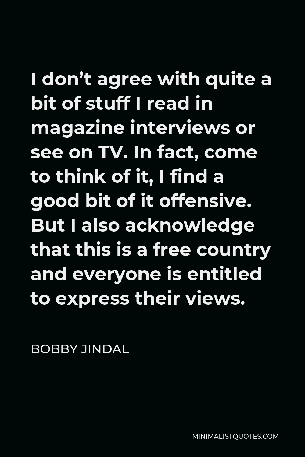 Bobby Jindal Quote - I don’t agree with quite a bit of stuff I read in magazine interviews or see on TV. In fact, come to think of it, I find a good bit of it offensive. But I also acknowledge that this is a free country and everyone is entitled to express their views.