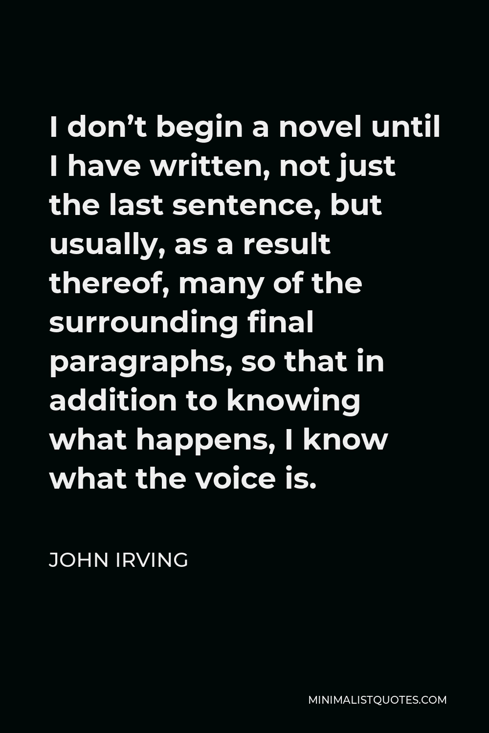 John Irving Quote - I don’t begin a novel until I have written, not just the last sentence, but usually, as a result thereof, many of the surrounding final paragraphs, so that in addition to knowing what happens, I know what the voice is.