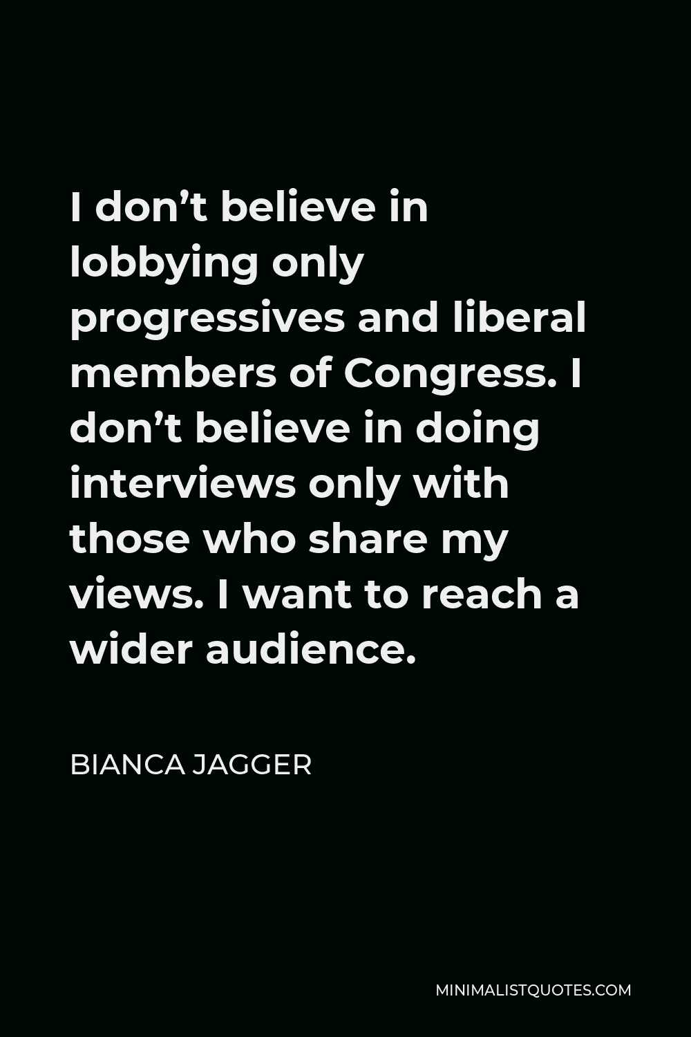 Bianca Jagger Quote - I don’t believe in lobbying only progressives and liberal members of Congress. I don’t believe in doing interviews only with those who share my views. I want to reach a wider audience.