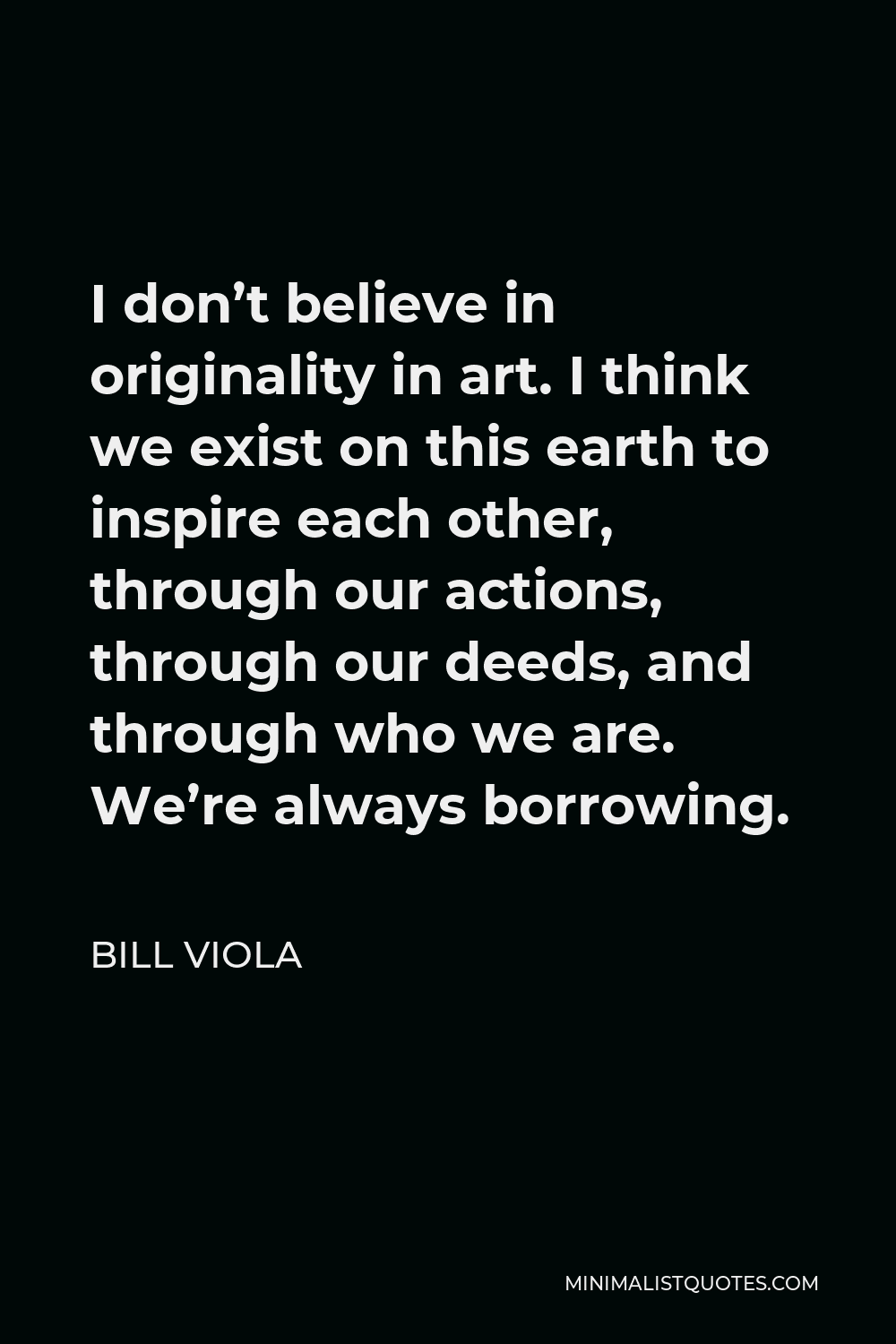 Bill Viola Quote - I don’t believe in originality in art. I think we exist on this earth to inspire each other, through our actions, through our deeds, and through who we are. We’re always borrowing.
