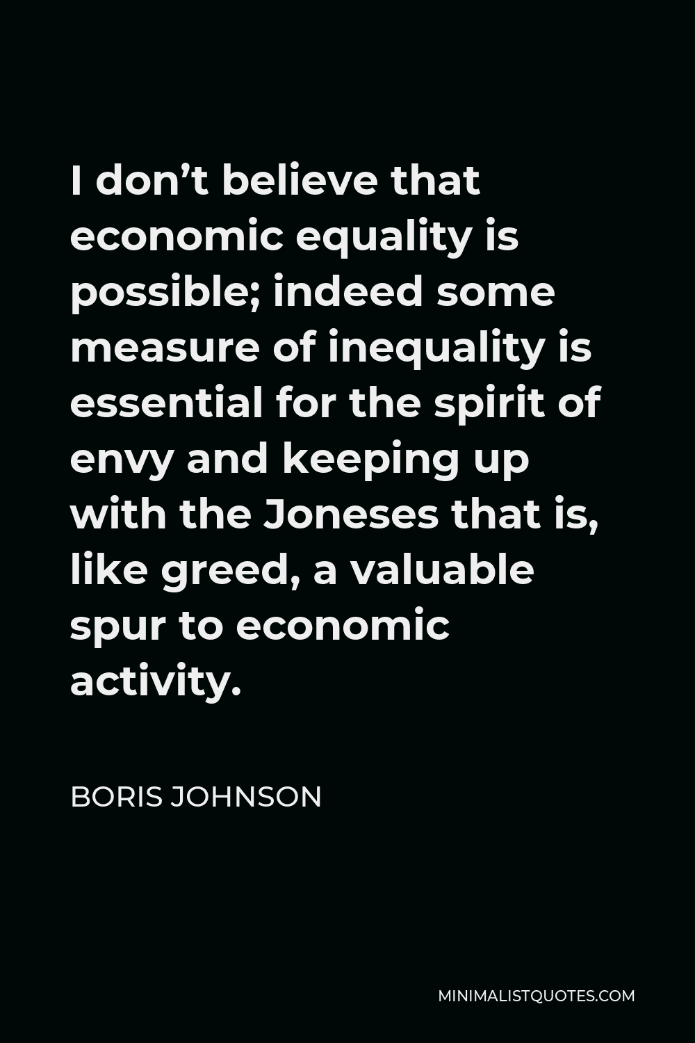 Boris Johnson Quote - I don’t believe that economic equality is possible; indeed some measure of inequality is essential for the spirit of envy and keeping up with the Joneses that is, like greed, a valuable spur to economic activity.