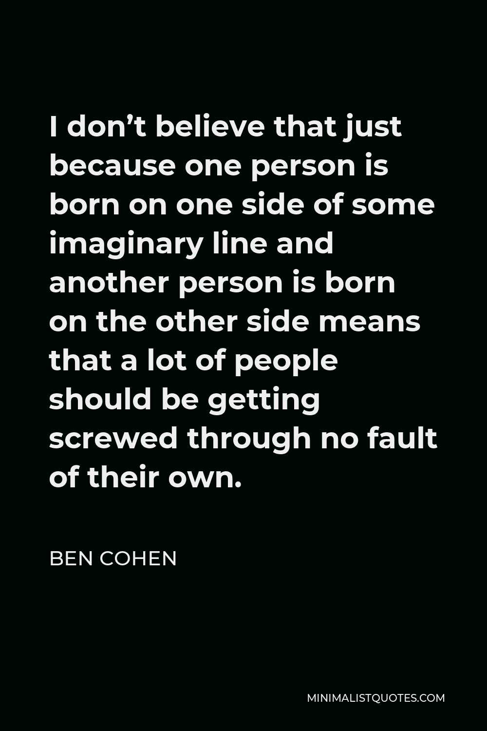 Ben Cohen Quote - I don’t believe that just because one person is born on one side of some imaginary line and another person is born on the other side means that a lot of people should be getting screwed through no fault of their own.