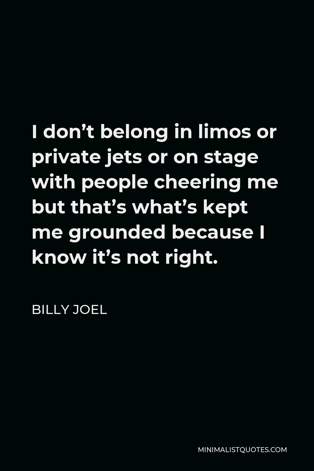 Billy Joel Quote - I don’t belong in limos or private jets or on stage with people cheering me but that’s what’s kept me grounded because I know it’s not right.