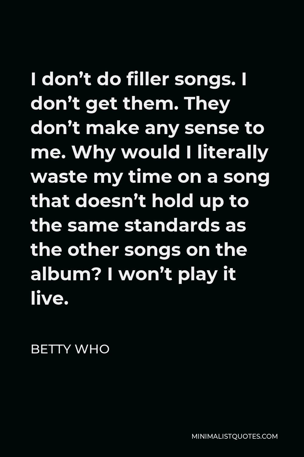 Betty Who Quote - I don’t do filler songs. I don’t get them. They don’t make any sense to me. Why would I literally waste my time on a song that doesn’t hold up to the same standards as the other songs on the album? I won’t play it live.