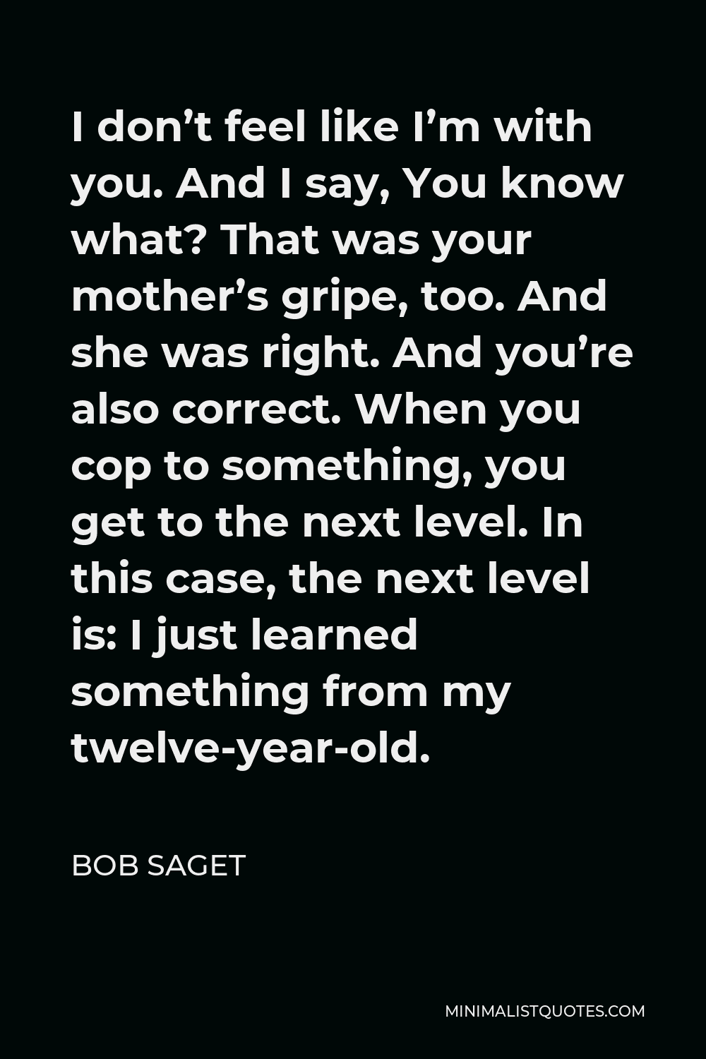 Bob Saget Quote - I don’t feel like I’m with you. And I say, You know what? That was your mother’s gripe, too. And she was right. And you’re also correct. When you cop to something, you get to the next level. In this case, the next level is: I just learned something from my twelve-year-old.