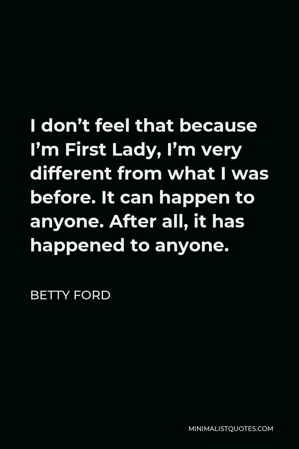 Betty Ford Quote - I don’t feel that because I’m First Lady, I’m very different from what I was before. It can happen to anyone. After all, it has happened to anyone.