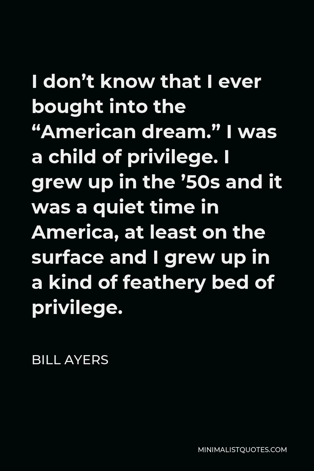Bill Ayers Quote - I don’t know that I ever bought into the “American dream.” I was a child of privilege. I grew up in the ’50s and it was a quiet time in America, at least on the surface and I grew up in a kind of feathery bed of privilege.