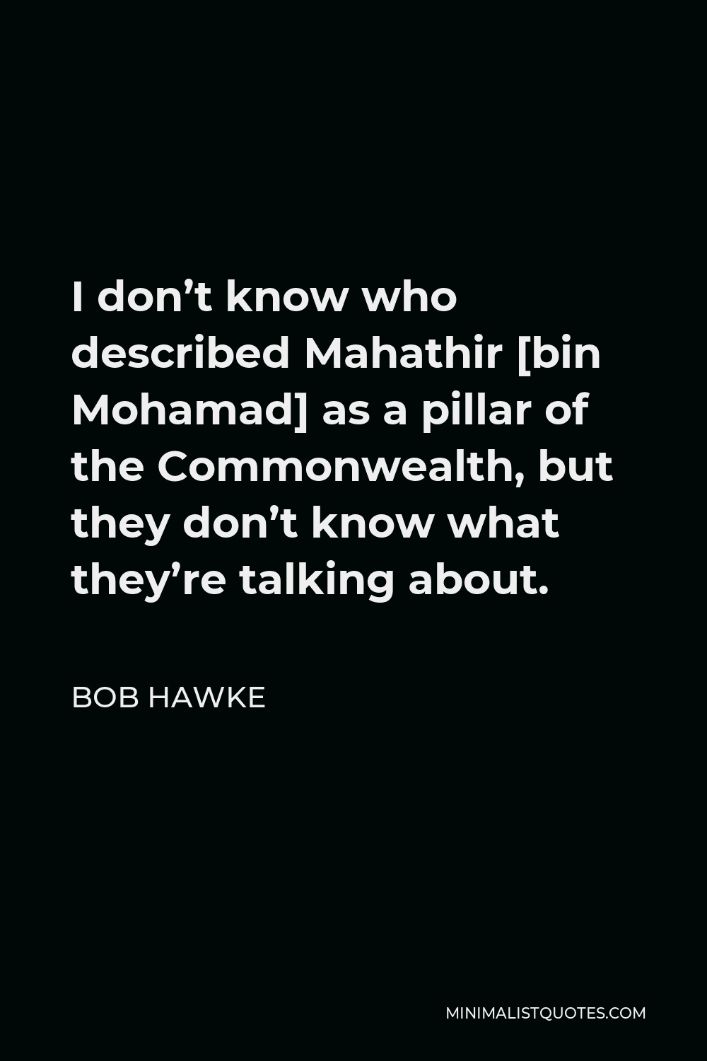 Bob Hawke Quote - I don’t know who described Mahathir [bin Mohamad] as a pillar of the Commonwealth, but they don’t know what they’re talking about.