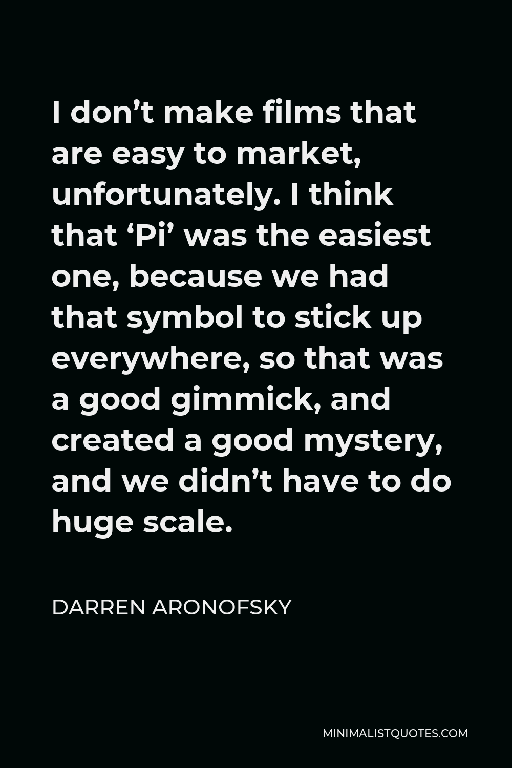 Darren Aronofsky Quote - I don’t make films that are easy to market, unfortunately. I think that ‘Pi’ was the easiest one, because we had that symbol to stick up everywhere, so that was a good gimmick, and created a good mystery, and we didn’t have to do huge scale.