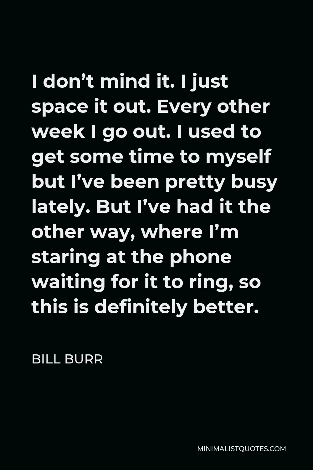 Bill Burr Quote - I don’t mind it. I just space it out. Every other week I go out. I used to get some time to myself but I’ve been pretty busy lately. But I’ve had it the other way, where I’m staring at the phone waiting for it to ring, so this is definitely better.