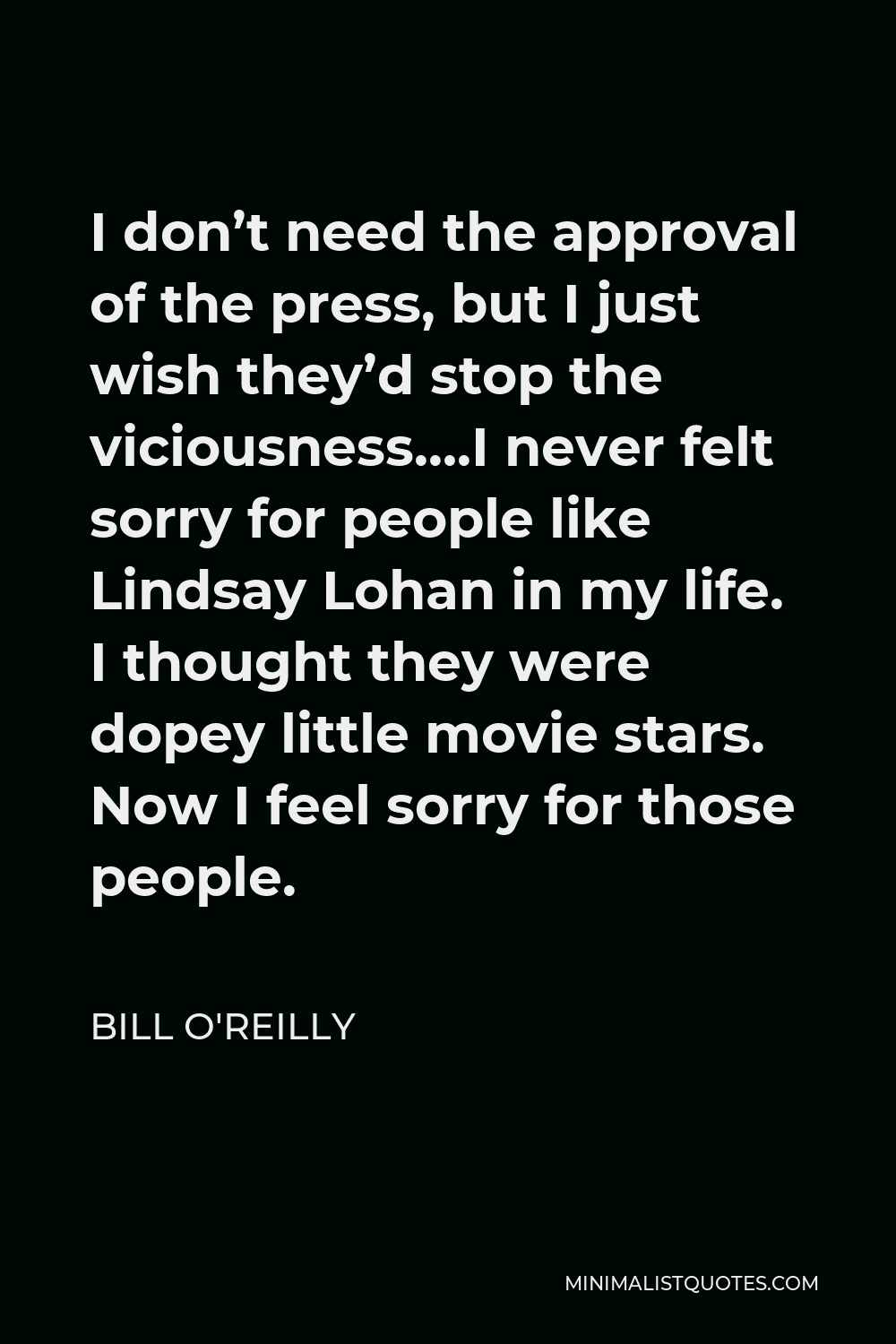Bill O'Reilly Quote - I don’t need the approval of the press, but I just wish they’d stop the viciousness….I never felt sorry for people like Lindsay Lohan in my life. I thought they were dopey little movie stars. Now I feel sorry for those people.