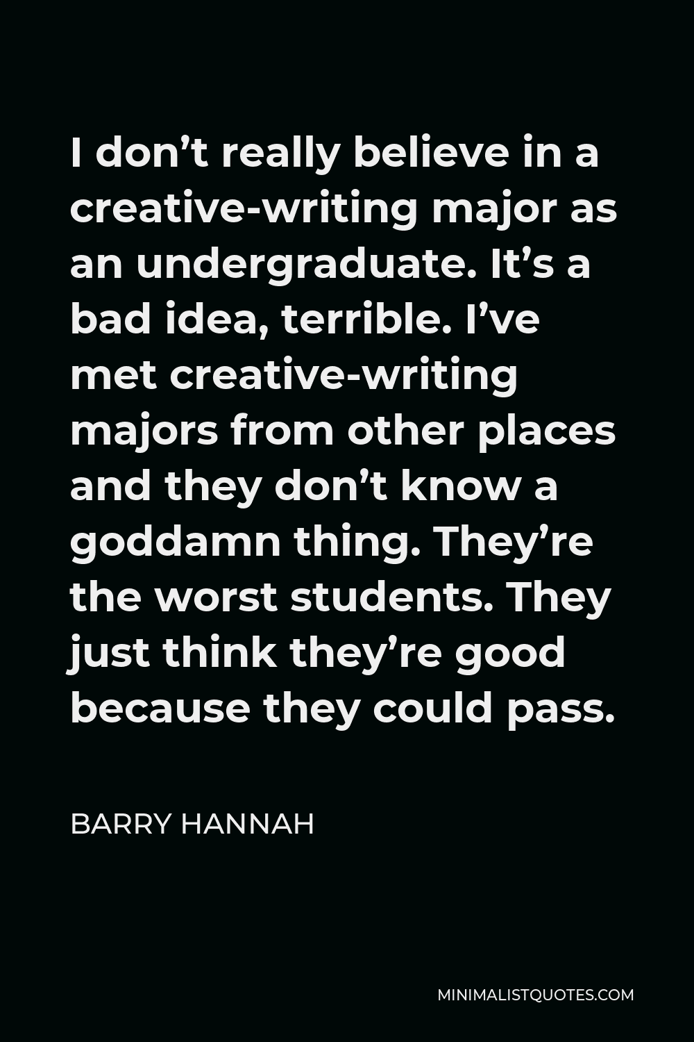 Barry Hannah Quote - I don’t really believe in a creative-writing major as an undergraduate. It’s a bad idea, terrible. I’ve met creative-writing majors from other places and they don’t know a goddamn thing. They’re the worst students. They just think they’re good because they could pass.