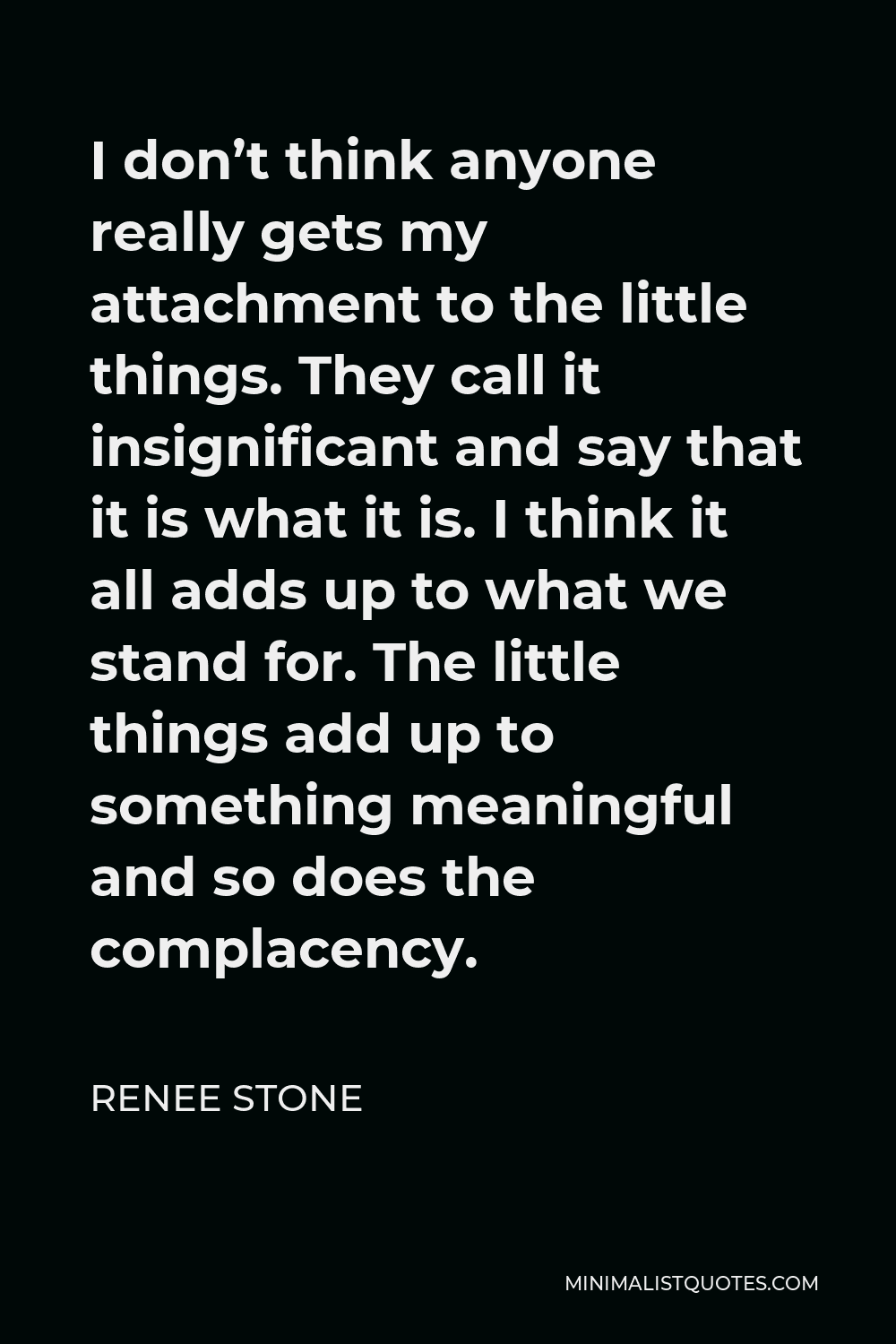 Renee Stone Quote - I don’t think anyone really gets my attachment to the little things. They call it insignificant and say that it is what it is. I think it all adds up to what we stand for. The little things add up to something meaningful and so does the complacency.