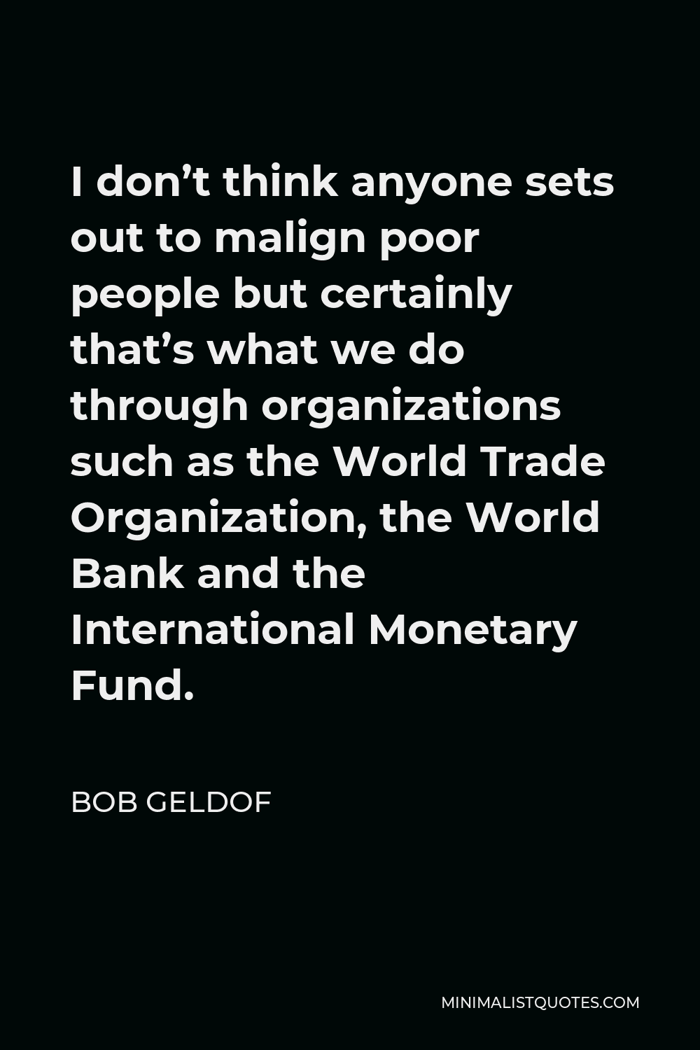 Bob Geldof Quote - I don’t think anyone sets out to malign poor people but certainly that’s what we do through organizations such as the World Trade Organization, the World Bank and the International Monetary Fund.