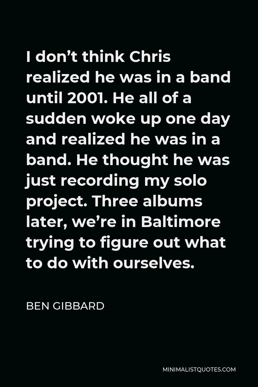 Ben Gibbard Quote - I don’t think Chris realized he was in a band until 2001. He all of a sudden woke up one day and realized he was in a band. He thought he was just recording my solo project. Three albums later, we’re in Baltimore trying to figure out what to do with ourselves.