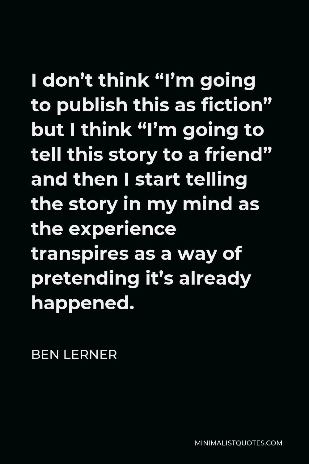 Ben Lerner Quote - I don’t think “I’m going to publish this as fiction” but I think “I’m going to tell this story to a friend” and then I start telling the story in my mind as the experience transpires as a way of pretending it’s already happened.