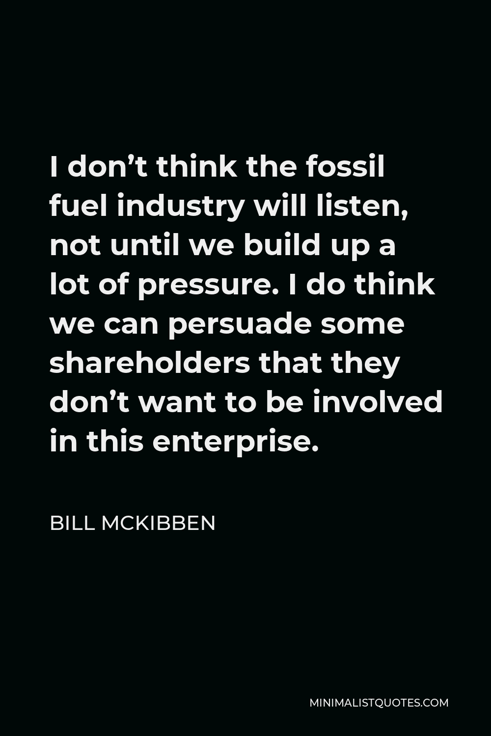 Bill McKibben Quote - I don’t think the fossil fuel industry will listen, not until we build up a lot of pressure. I do think we can persuade some shareholders that they don’t want to be involved in this enterprise.