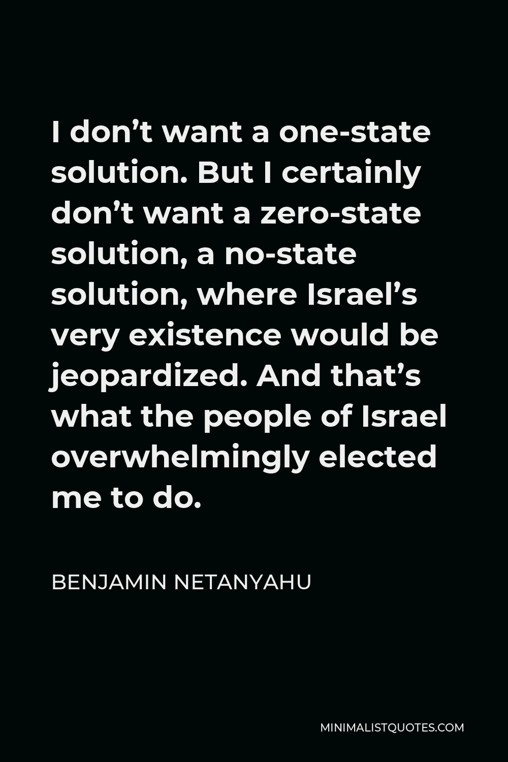 Benjamin Netanyahu Quote - I don’t want a one-state solution. But I certainly don’t want a zero-state solution, a no-state solution, where Israel’s very existence would be jeopardized. And that’s what the people of Israel overwhelmingly elected me to do.