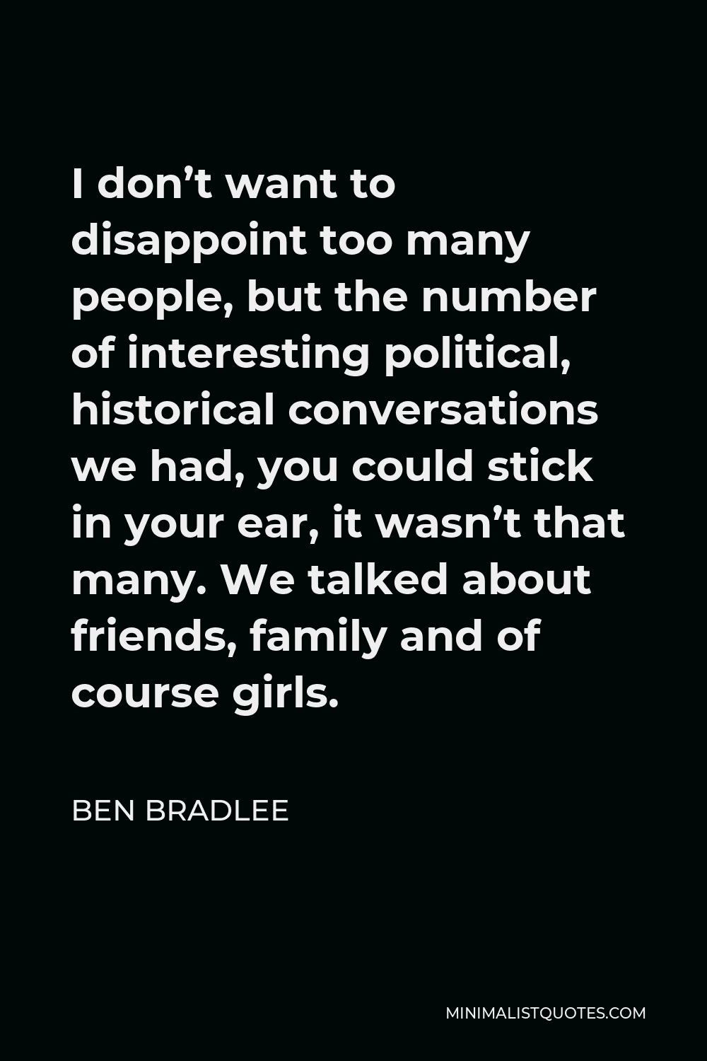 Ben Bradlee Quote - I don’t want to disappoint too many people, but the number of interesting political, historical conversations we had, you could stick in your ear, it wasn’t that many. We talked about friends, family and of course girls.