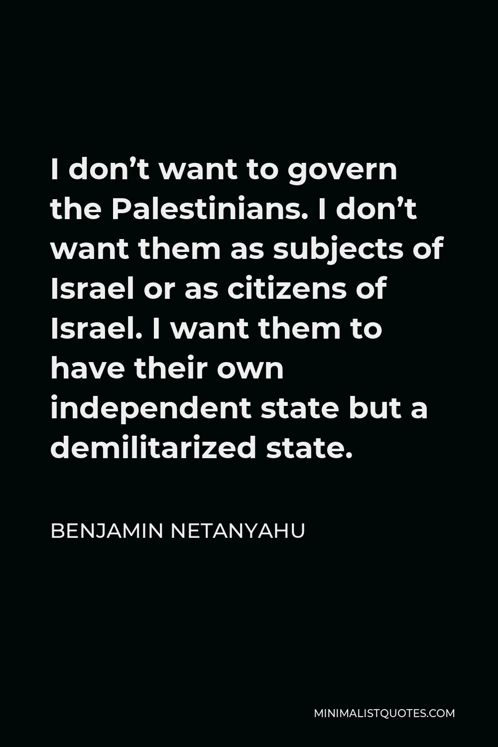 Benjamin Netanyahu Quote - I don’t want to govern the Palestinians. I don’t want them as subjects of Israel or as citizens of Israel. I want them to have their own independent state but a demilitarized state.