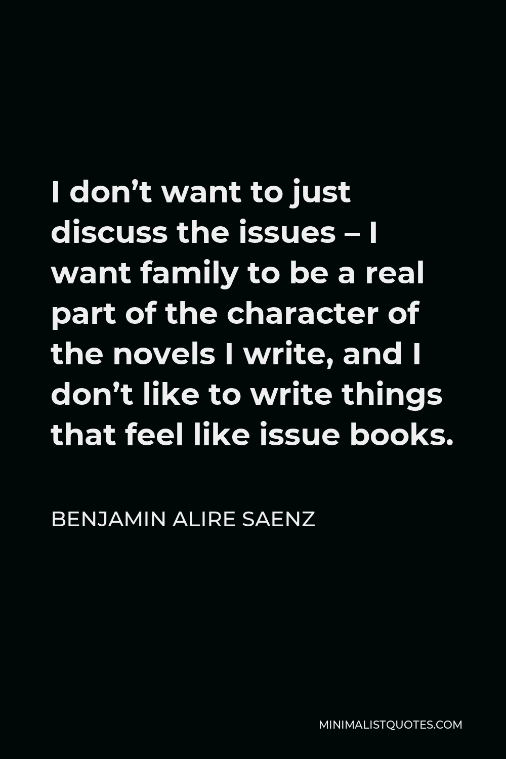 Benjamin Alire Saenz Quote - I don’t want to just discuss the issues – I want family to be a real part of the character of the novels I write, and I don’t like to write things that feel like issue books.