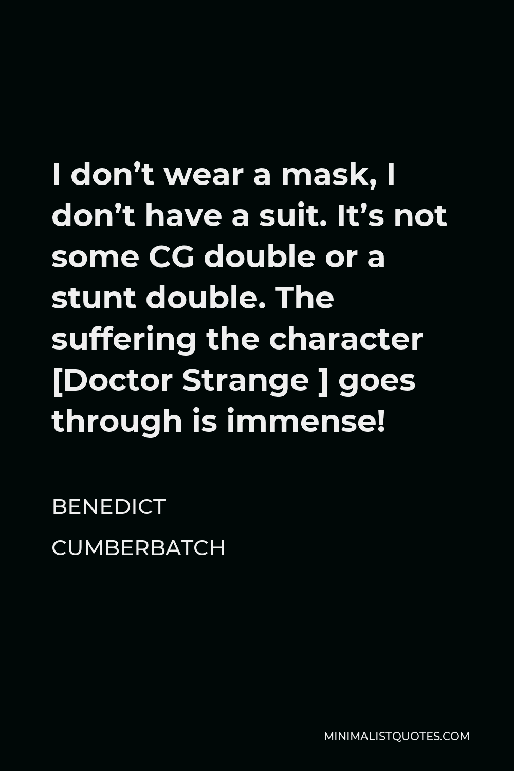Benedict Cumberbatch Quote - I don’t wear a mask, I don’t have a suit. It’s not some CG double or a stunt double. The suffering the character [Doctor Strange ] goes through is immense!