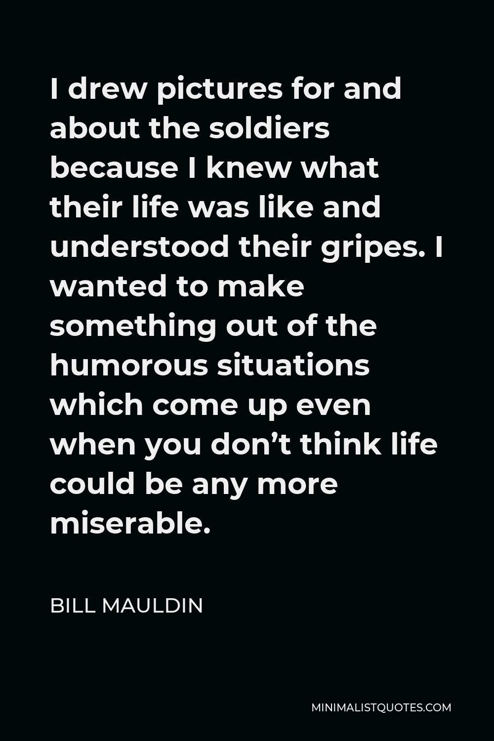 Bill Mauldin Quote - I drew pictures for and about the soldiers because I knew what their life was like and understood their gripes. I wanted to make something out of the humorous situations which come up even when you don’t think life could be any more miserable.