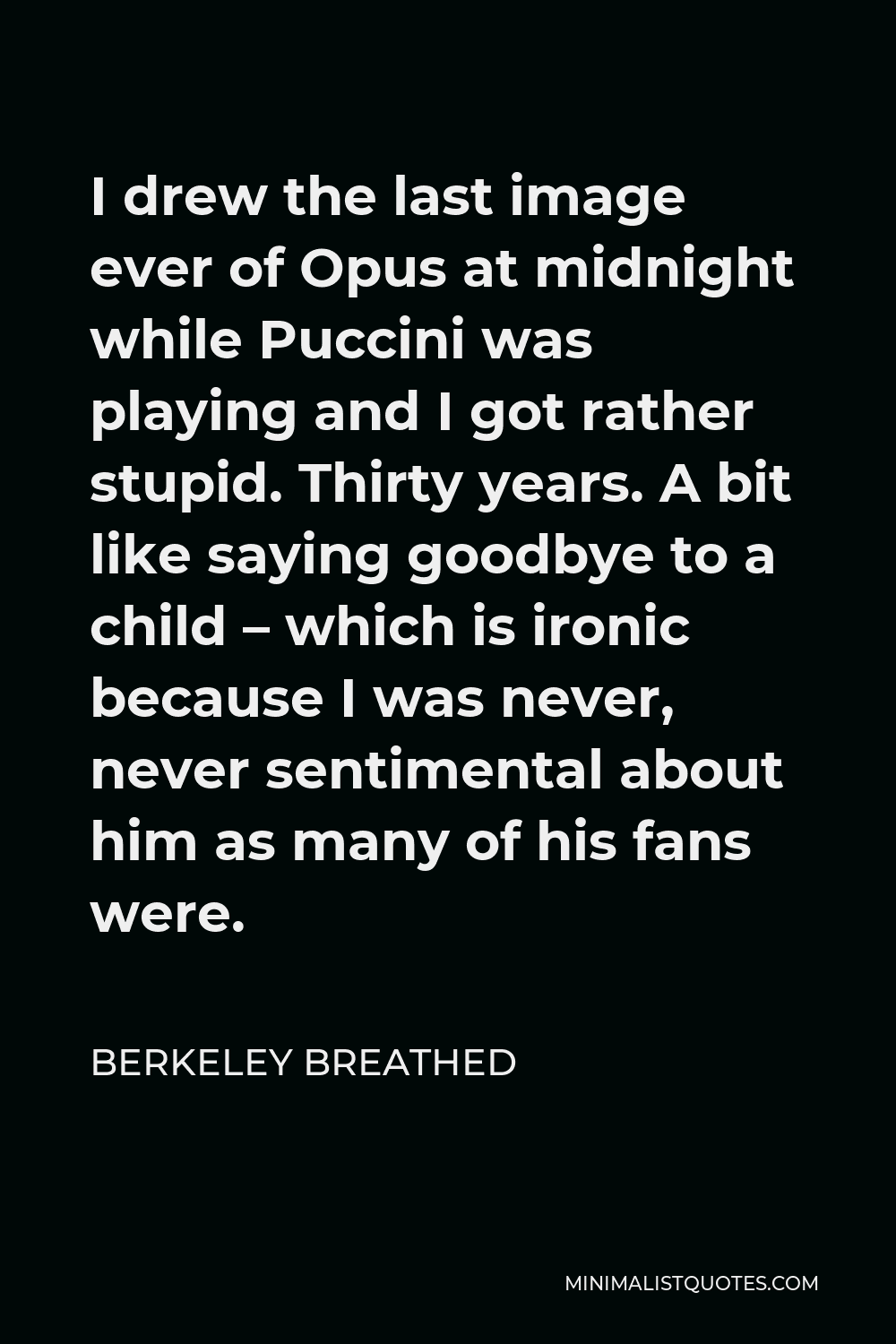 Berkeley Breathed Quote - I drew the last image ever of Opus at midnight while Puccini was playing and I got rather stupid. Thirty years. A bit like saying goodbye to a child – which is ironic because I was never, never sentimental about him as many of his fans were.