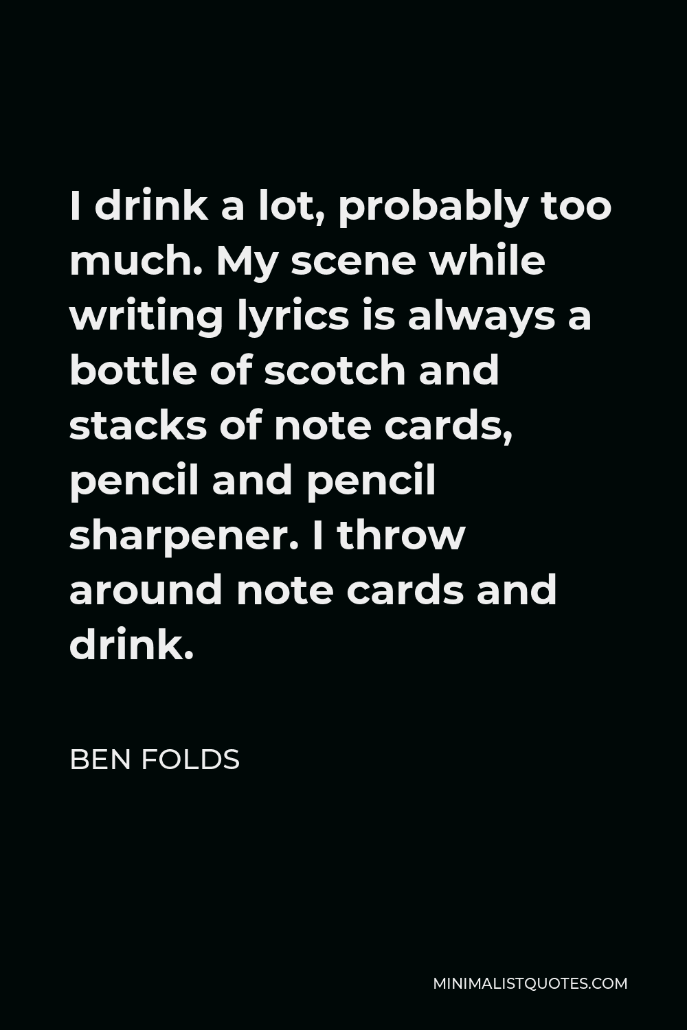 Ben Folds Quote - I drink a lot, probably too much. My scene while writing lyrics is always a bottle of scotch and stacks of note cards, pencil and pencil sharpener. I throw around note cards and drink.