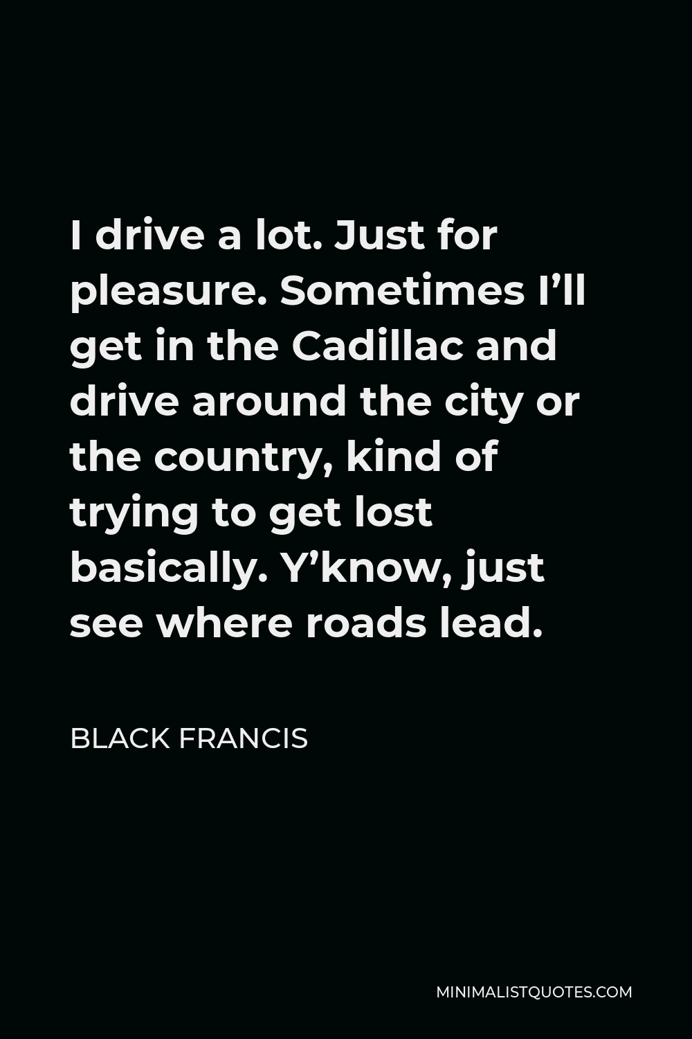 Black Francis Quote - I drive a lot. Just for pleasure. Sometimes I’ll get in the Cadillac and drive around the city or the country, kind of trying to get lost basically. Y’know, just see where roads lead.