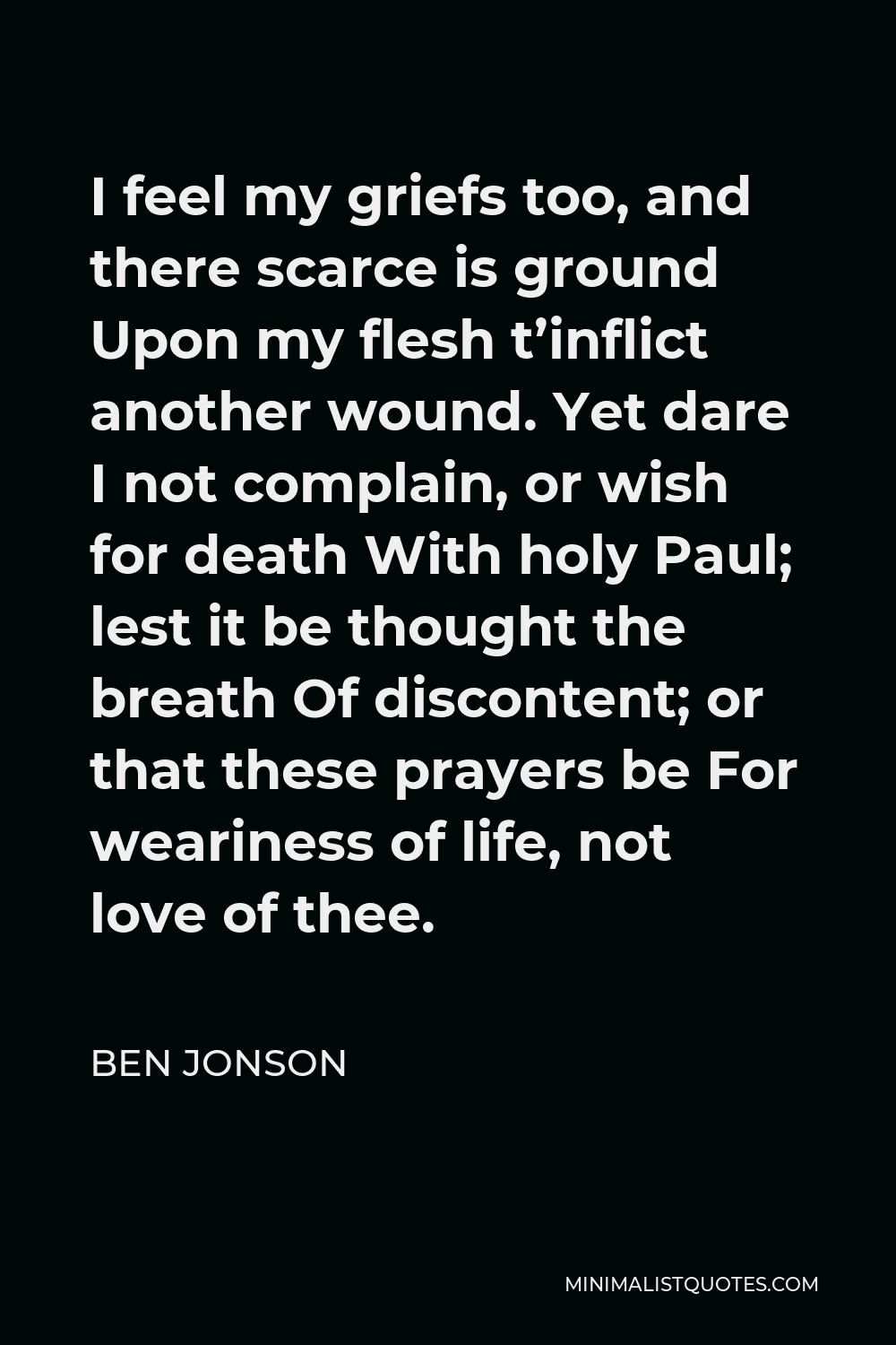 Ben Jonson Quote - I feel my griefs too, and there scarce is ground Upon my flesh t’inflict another wound. Yet dare I not complain, or wish for death With holy Paul; lest it be thought the breath Of discontent; or that these prayers be For weariness of life, not love of thee.