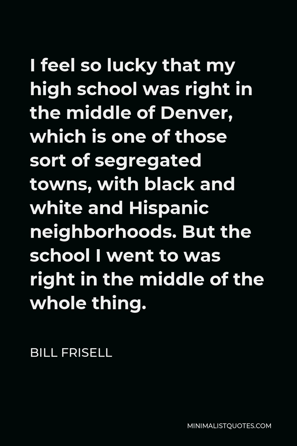 Bill Frisell Quote - I feel so lucky that my high school was right in the middle of Denver, which is one of those sort of segregated towns, with black and white and Hispanic neighborhoods. But the school I went to was right in the middle of the whole thing.