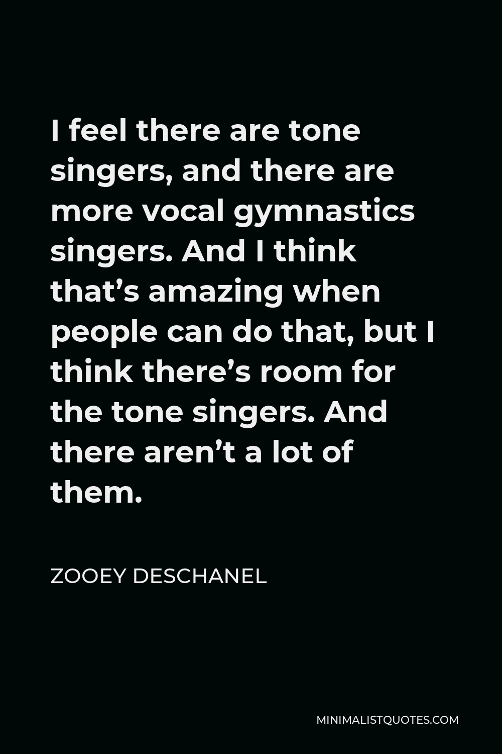 Zooey Deschanel Quote - I feel there are tone singers, and there are more vocal gymnastics singers. And I think that’s amazing when people can do that, but I think there’s room for the tone singers. And there aren’t a lot of them.
