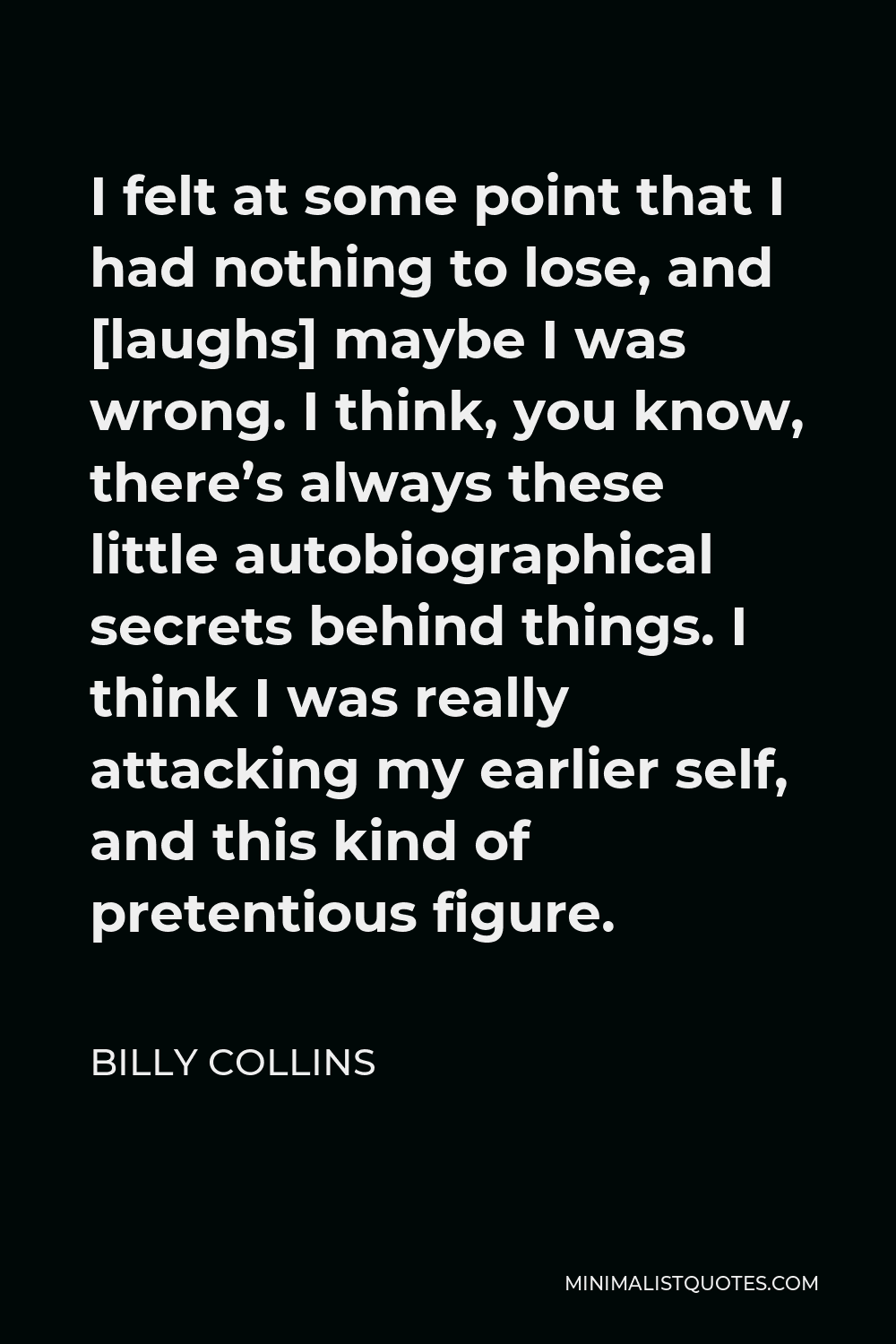 Billy Collins Quote - I felt at some point that I had nothing to lose, and [laughs] maybe I was wrong. I think, you know, there’s always these little autobiographical secrets behind things. I think I was really attacking my earlier self, and this kind of pretentious figure.