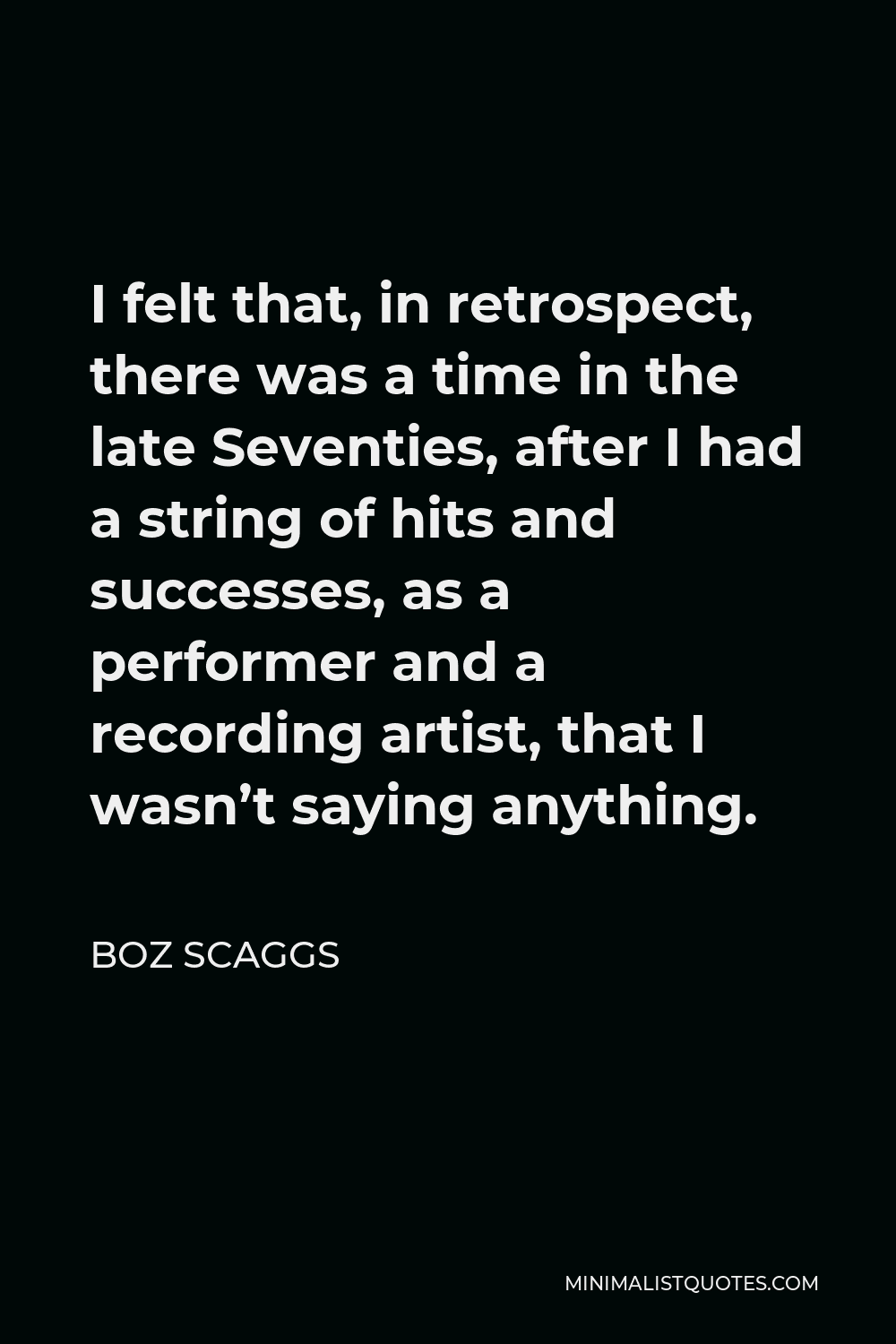 Boz Scaggs Quote - I felt that, in retrospect, there was a time in the late Seventies, after I had a string of hits and successes, as a performer and a recording artist, that I wasn’t saying anything.