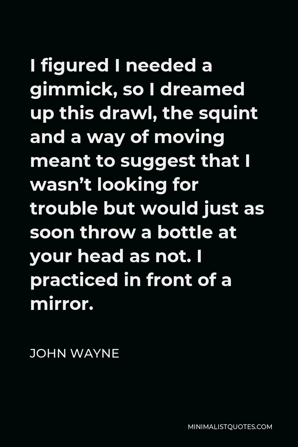 John Wayne Quote - I figured I needed a gimmick, so I dreamed up this drawl, the squint and a way of moving meant to suggest that I wasn’t looking for trouble but would just as soon throw a bottle at your head as not. I practiced in front of a mirror.