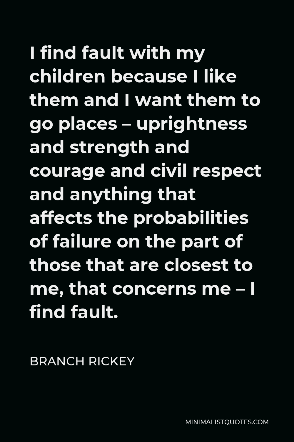 Branch Rickey Quote - I find fault with my children because I like them and I want them to go places – uprightness and strength and courage and civil respect and anything that affects the probabilities of failure on the part of those that are closest to me, that concerns me – I find fault.