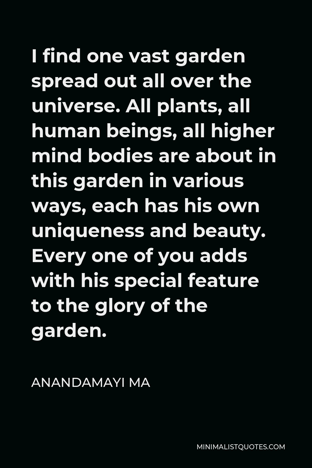 Anandamayi Ma Quote - I find one vast garden spread out all over the universe. All plants, all human beings, all higher mind bodies are about in this garden in various ways, each has his own uniqueness and beauty. Every one of you adds with his special feature to the glory of the garden.