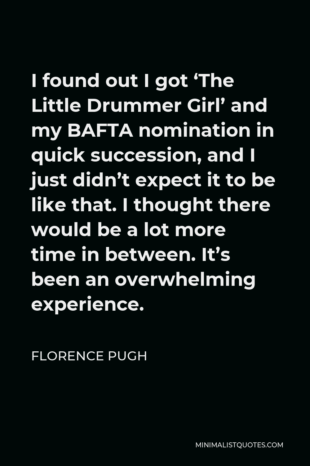 Florence Pugh Quote - I found out I got ‘The Little Drummer Girl’ and my BAFTA nomination in quick succession, and I just didn’t expect it to be like that. I thought there would be a lot more time in between. It’s been an overwhelming experience.
