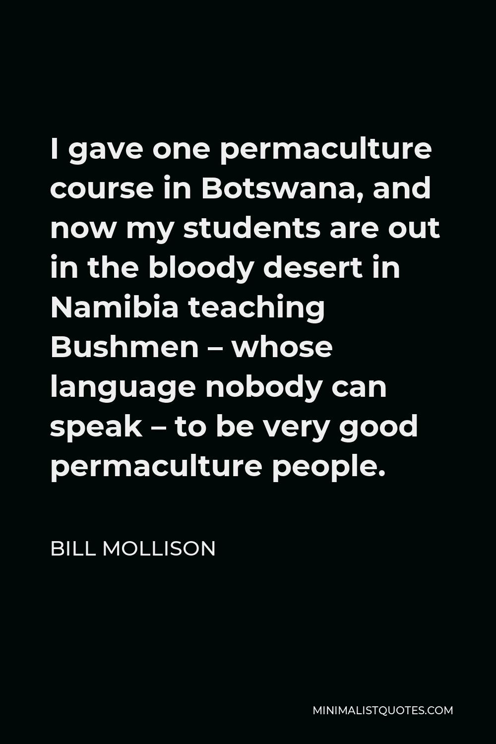 Bill Mollison Quote - I gave one permaculture course in Botswana, and now my students are out in the bloody desert in Namibia teaching Bushmen – whose language nobody can speak – to be very good permaculture people.