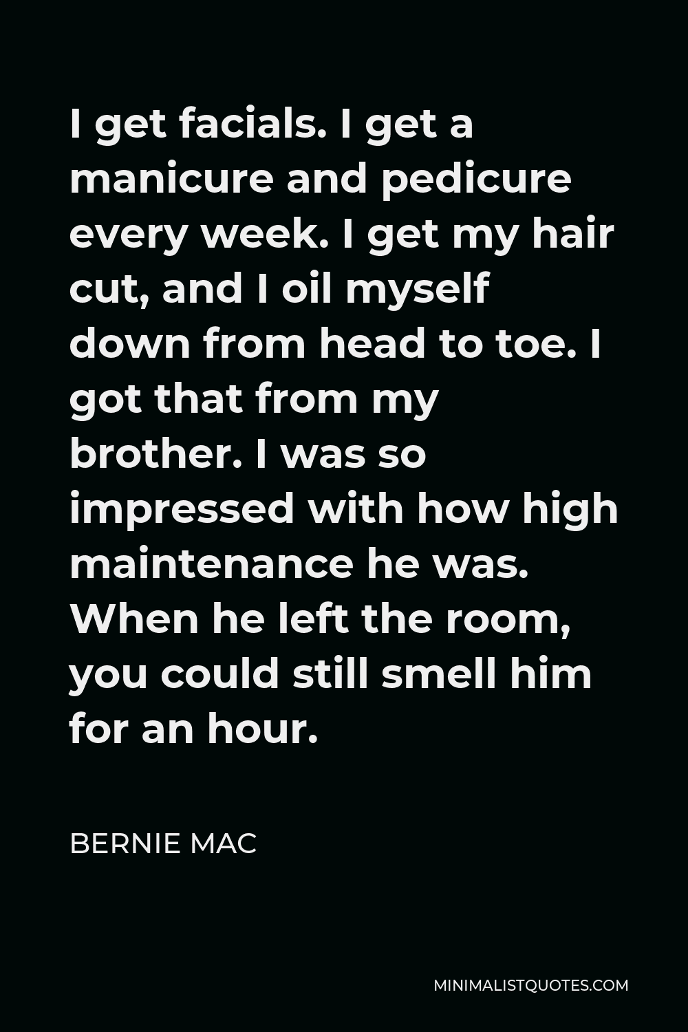 Bernie Mac Quote - I get facials. I get a manicure and pedicure every week. I get my hair cut, and I oil myself down from head to toe. I got that from my brother. I was so impressed with how high maintenance he was. When he left the room, you could still smell him for an hour.