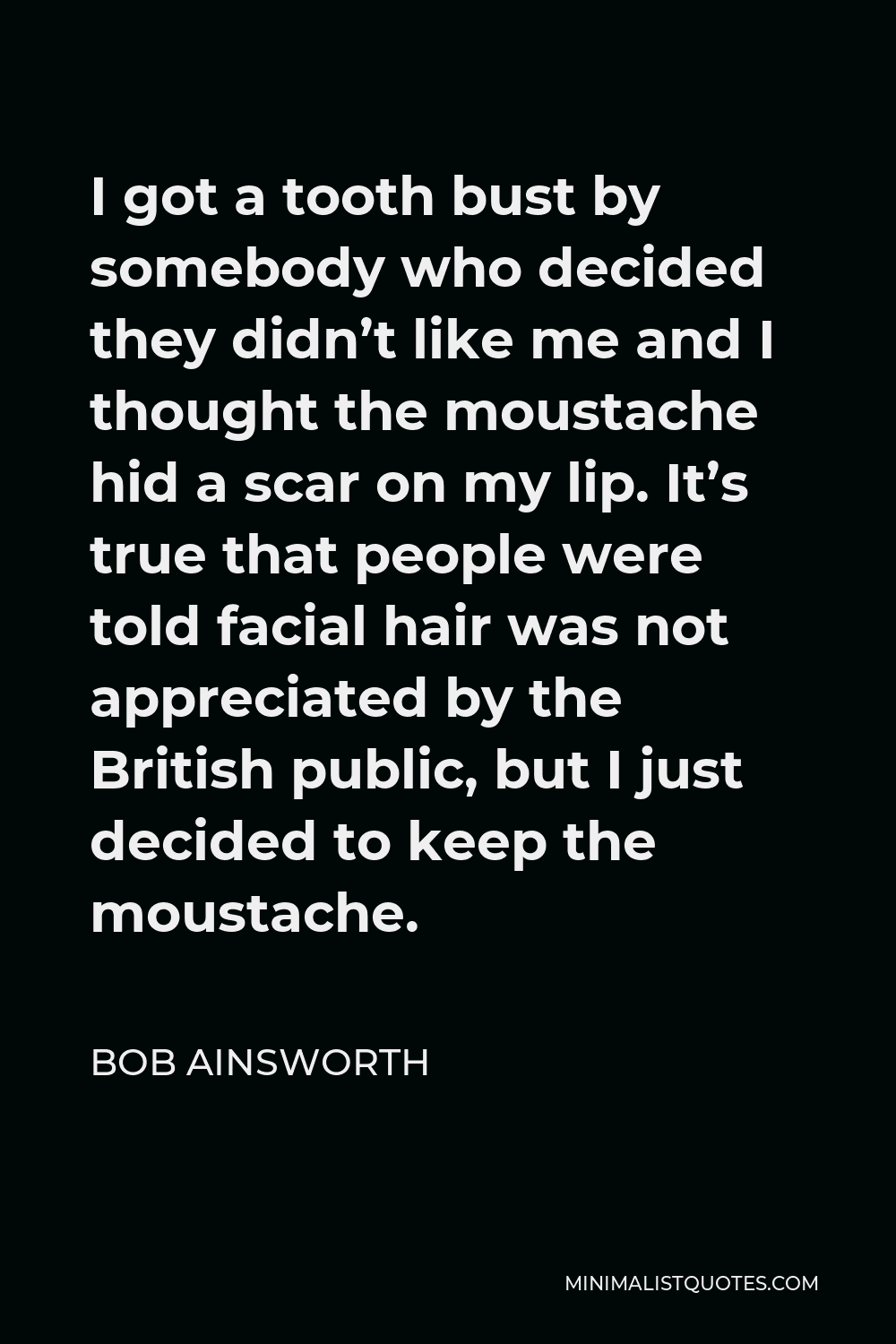 Bob Ainsworth Quote - I got a tooth bust by somebody who decided they didn’t like me and I thought the moustache hid a scar on my lip. It’s true that people were told facial hair was not appreciated by the British public, but I just decided to keep the moustache.