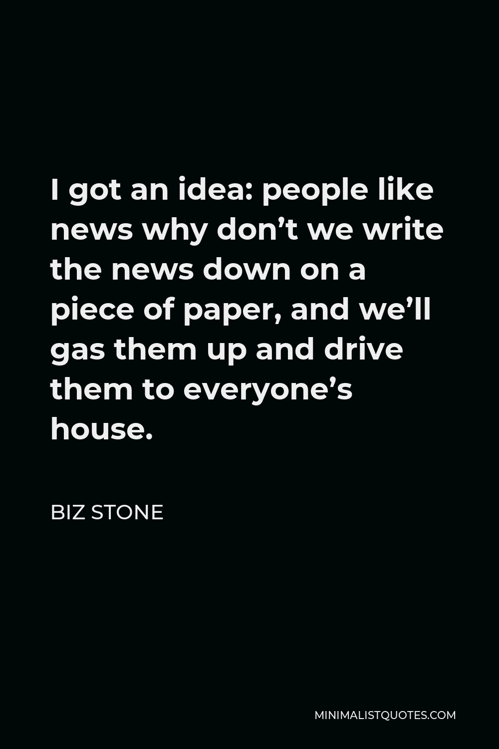 Biz Stone Quote - I got an idea: people like news why don’t we write the news down on a piece of paper, and we’ll gas them up and drive them to everyone’s house.