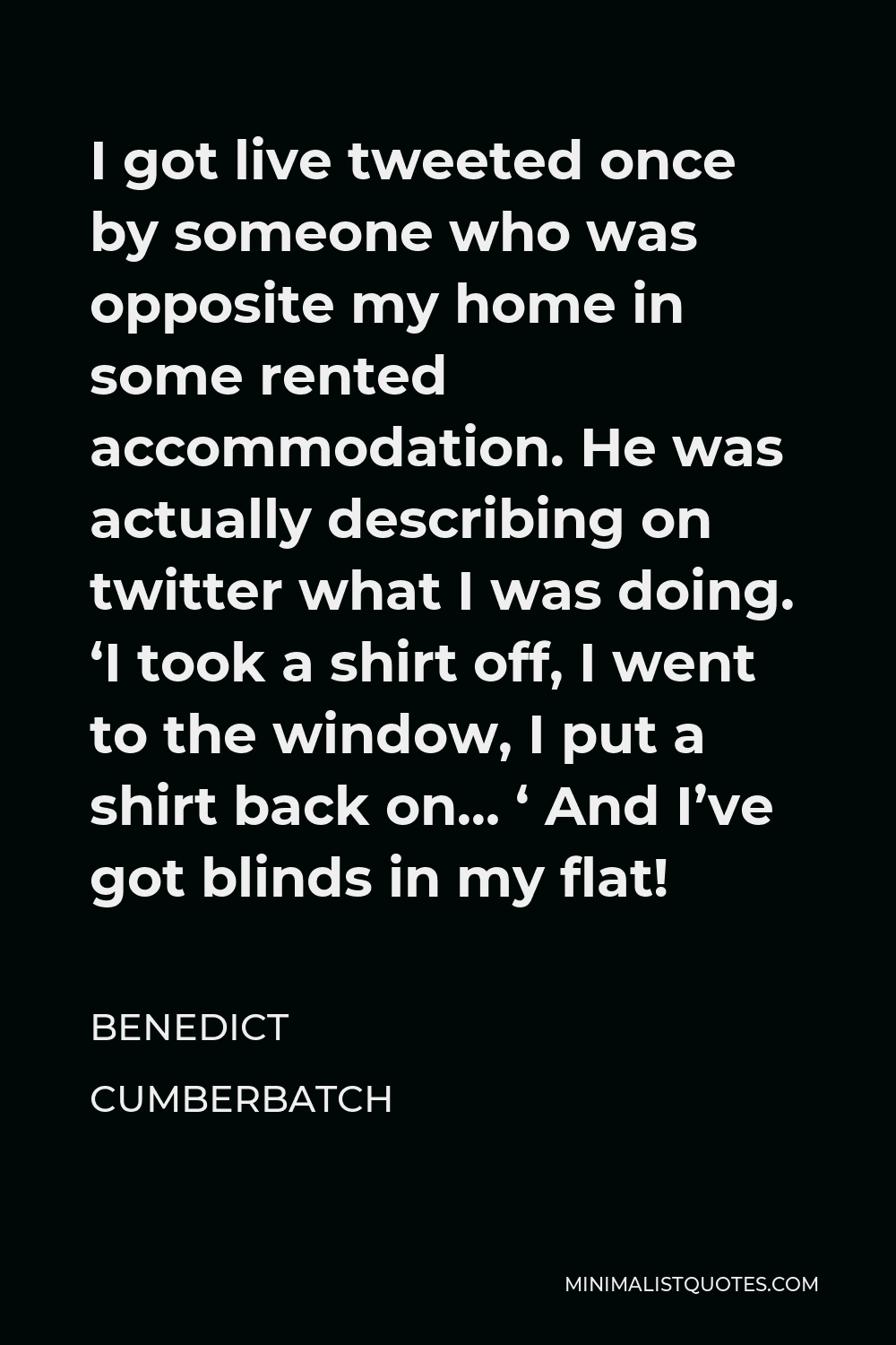 Benedict Cumberbatch Quote - I got live tweeted once by someone who was opposite my home in some rented accommodation. He was actually describing on twitter what I was doing. ‘I took a shirt off, I went to the window, I put a shirt back on… ‘ And I’ve got blinds in my flat!