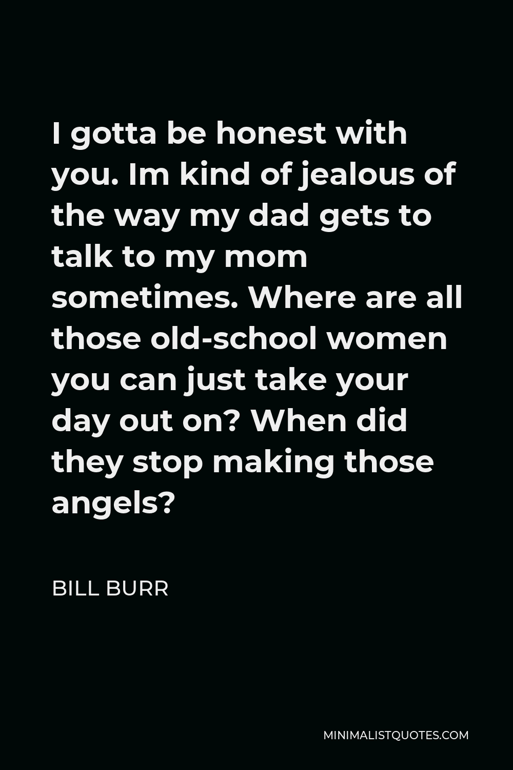 Bill Burr Quote - I gotta be honest with you. Im kind of jealous of the way my dad gets to talk to my mom sometimes. Where are all those old-school women you can just take your day out on? When did they stop making those angels?