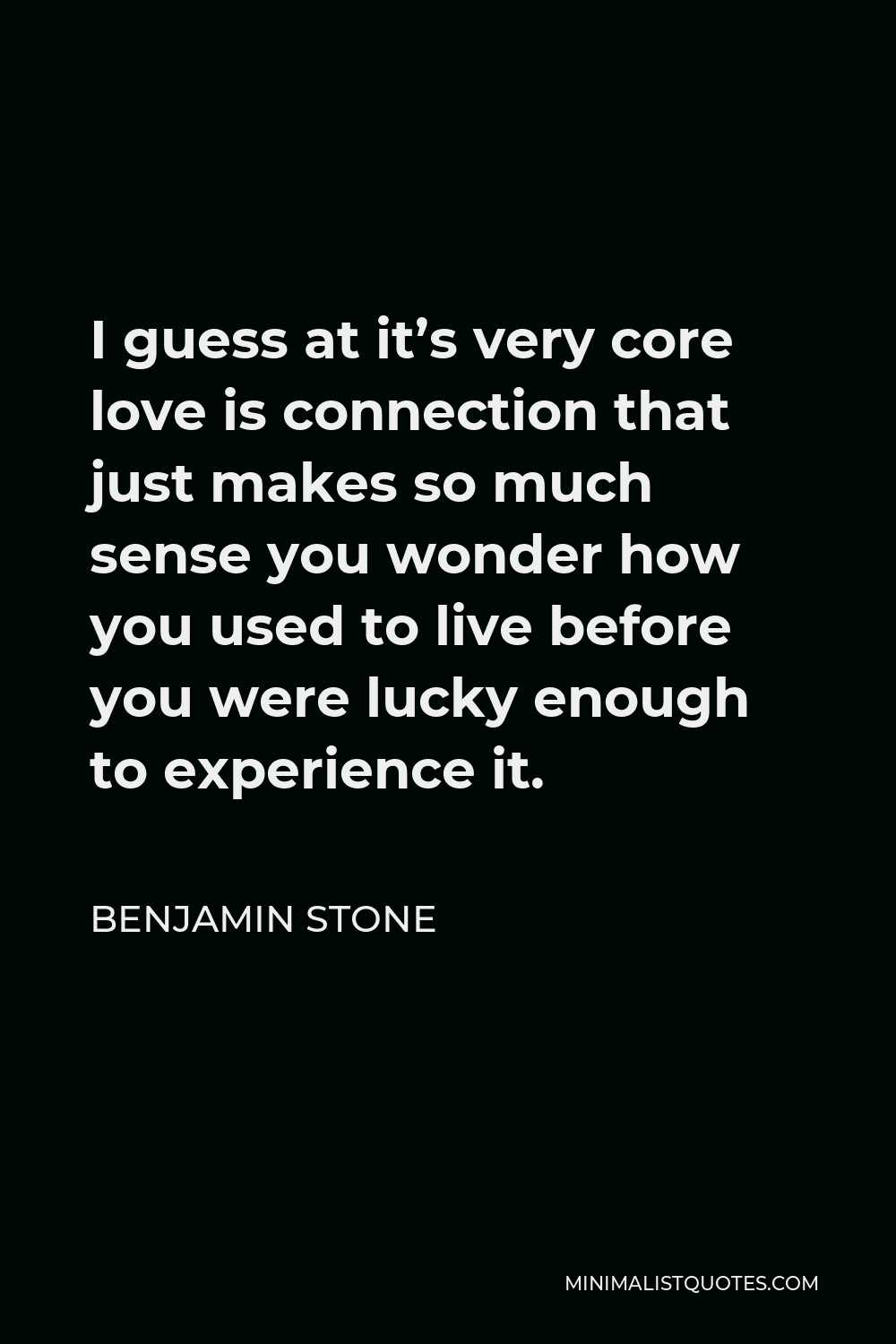 Benjamin Stone Quote - I guess at it’s very core love is connection that just makes so much sense you wonder how you used to live before you were lucky enough to experience it.