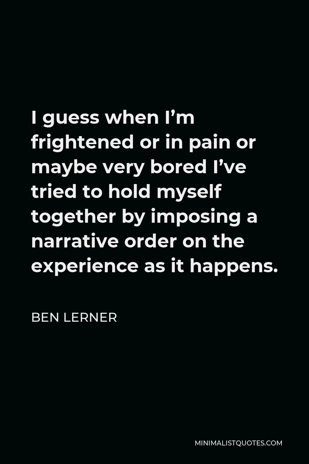 Ben Lerner Quote - I guess when I’m frightened or in pain or maybe very bored I’ve tried to hold myself together by imposing a narrative order on the experience as it happens.